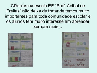 Ciências na escola EE “Prof. Anibal de Freitas” não deixa de tratar de temos muito importantes para toda comunidade escolar e os alunos tem muito interesse em aprender sempre mais... 