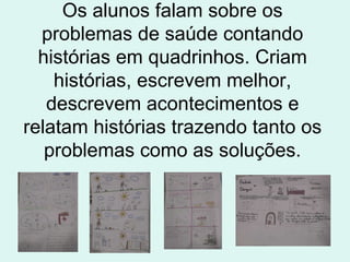 Os alunos falam sobre os problemas de saúde contando histórias em quadrinhos. Criam histórias, escrevem melhor, descrevem acontecimentos e relatam histórias trazendo tanto os problemas como as soluções. 