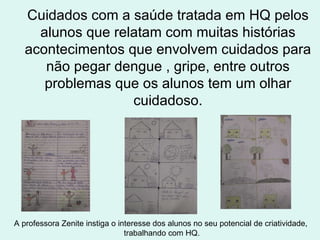 Cuidados com a saúde tratada em HQ pelos alunos que relatam com muitas histórias acontecimentos que envolvem cuidados para não pegar dengue , gripe, entre outros problemas que os alunos tem um olhar cuidadoso. A professora Zenite instiga o interesse dos alunos no seu potencial de criatividade,  trabalhando com HQ. 