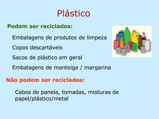 Plástico Podem ser reciclados: Cabos de panela, tomadas, misturas de papel/plástico/metal  Não podem ser reciclados: Embalagens de produtos de limpeza Copos descartáveis Sacos de plástico em geral Embalagens de manteiga / margarina 