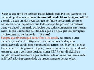 Sabe-se que um litro de óleo usado deitado pela Pia dos Despejos ou na Sanita podem contaminar  até um milhão de litros de água potável  e sendo a água um dos recursos que no futuro breve mais escassez conhecerá seria importante que todos nós participassem na redução deste verdadeiro atentado ecológico que todos cometemos nas nossas casas. É que um milhão de litros de água é a água que um português médio consome ao longo de…  14 anos! Sempre que tiverem que deitar fora óleo usado , recorram a uma daquelas garrafas de refrigerante usadas ou uma da daquelas embalagens de cartão para sumos, coloquem no seu interior o óleo e fechem bem a dita garrafa. Depois, coloquem-na no lixo generalizado. Assim evitam o consumo de água numa ETAR (por diluição) ou simples descartamento da água contaminada nos rios nos locais onde as ETAR não têm capacidade de processamento desses óleos. 