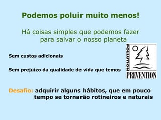 Há coisas simples que podemos fazer para salvar o nosso planeta Sem custos adicionais Sem prejuízo da qualidade de vida que temos Desafio:  adquirir alguns hábitos, que em pouco    tempo se tornarão rotineiros e naturais Podemos poluir muito menos! 