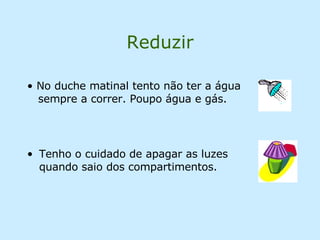 Reduzir Tenho o cuidado de apagar as luzes quando saio dos compartimentos. No duche matinal tento não ter a água   sempre a correr. Poupo água e gás. 