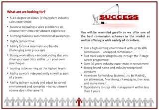 What are we looking for?
• A 2:1 degree or above or equivalent industry
 sales experience
• Business to business sales experience or
 alternatively some recruitment experience        You will be rewarded greatly as we offer one of
• A strong business and commercial awareness      the best commission schemes in the market as
• Highly competitive                              well as offering a wide variety of incentives.
• Ability to think creatively and handle          • Join a high earning environment with up to 30%
 challenging sales processes
                                                      commission – uncapped commission
• Strong work ethos – understanding that you      •   Fast track career progression through the 7 stage
 drive your own desk and in turn your own             career programme
 pay cheque                                       •   Over 30 years industry experience in recruitment
• Looking to be earning at the highest levels     •   Strong brand name and industry recognised
                                                      company
• Ability to work independently as well as part
 of a team
                                                  •   Incentives for holidays (current trip to Madrid),
                                                      car allowances, fine dining, champagne, the races
• Ability to learn quickly and adapt to varied        and many more!
 environment and scenarios – in recruitment       •   Opportunity to step into management within less
 no one day is the same!!!                            than 2 years
 