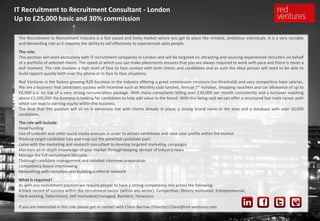 IT Recruitment to Recruitment Consultant - London
Up to £25,000 basic and 30% commission

 The Recruitment to Recruitment industry is a fast paced and lively market where you get to place like minded, ambitious individuals. It is a very sociable
 and demanding role as it requires the ability to sell effectively to experienced sales people.
 The role:
 This position will work exclusively with IT recruitment companies in London and will be targeted on attracting and sourcing experienced recruiters on behalf
 of a portfolio of selected clients. The speed at which you can make placements ensures that you are always required to work with pace and there is never a
 dull moment. The role involves a high level of face to face contact with both clients and candidates and as such the ideal person will need to be able to
 build rapport quickly both over the phone or in face to face situations.
 Red Ventures is the fastest growing R2R business in the industry offering a great commission structure (no threshold) and very competitive base salaries.
 We are a business that celebrates success with incentive such as Monthly club lunches, Annual 5* holidays, shopping vouchers and car allowance of up to
 £6,000 p.a. on top of a very strong remuneration package. With many consultants billing over £30,000 per month consistently and a turnover reaching
 above £2,500,000 the business is looking for candidates to help add value to the brand. With this being said we can offer a structured fast track career path
 which can lead to earning equity within the business.
 The desk that this position will sit on is extremely hot with clients already in place, a strong brand name in the area and a database with over 10,000
 candidates.
 The role will include:
 Head hunting
 Use of LinkedIn and other social media avenues in order to attract candidates and raise your profile within the market
 Produce target candidate lists and map out the potential candidate pool
 Liaise with the marketing and research consultant to develop targeted marketing campaigns
 Maintain an in-depth knowledge of your market through keeping abreast of industry news
 Manage the full recruitment life cycle
 Thorough candidate management and detailed interview preparation
 Competency based interviewing
 Networking with recruiters and building a referral network
 What is required?
 As with any recruitment position we require people to have a strong competency mix across the following:
 A track record of success within the recruitment sector (within any sector), Competitive, Money motivated, Entrepreneurial,
 Hard working, Determined, Self-motivated/managed, Resilient, Tenacious

 If you are interested in this role please get in contact with Claire Barrow (Director) Claire@red-ventures.com
 