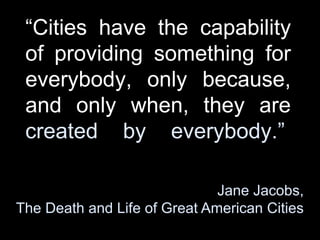 Cities have the capability
of providing something for
everybody, only because,
and only when, they are
created by everybody.
Jane Jacobs,
The Death and Life of Great American Cities
 