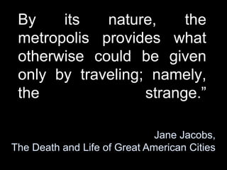 By its nature, the
metropolis provides what
otherwise could be given
only by traveling; namely,
the strange.
Jane Jacobs,
The Death and Life of Great American Cities
 