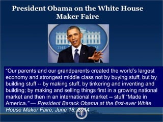 President Obama on the
White House Maker Faire
We cannot wait to see more of that innovative spirit later this year
when we host our first ever White House Maker Faire. We already
have a White House Science Fair. This new event is going to
highlight how Americans young and old - tinkerers and inventors
- are imagining and designing and building tools and machines
that will open our minds and power our economy.
(remarks at the White House Student Film Festival, Feb. 28, 2014)
Our parents and our grandparents created the worlds largest
economy and strongest middle class not by buying stuff, but by
building stuff -- by making stuff, by tinkering and inventing and
building; by making and selling things first in a growing national
market and then in an international market -- stuff Made in
America.  President Barack Obama at the first-ever White
House Maker Faire, June 18, 2014
 
