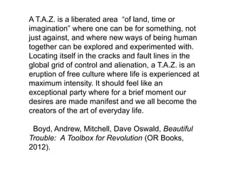 A T.A.Z. is a liberated area of land, time or
imagination where one can be for something, not
just against, and where new ways of being human
together can be explored and experimented with.
Locating itself in the cracks and fault lines in the
global grid of control and alienation, a T.A.Z. is an
eruption of free culture where life is experienced at
maximum intensity. It should feel like an
exceptional party where for a brief moment our
desires are made manifest and we all become the
creators of the art of everyday life.
Boyd, Andrew, Mitchell, Dave Oswald, Beautiful
Trouble: A Toolbox for Revolution (OR Books,
2012).
 