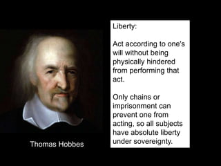 Liberty:
Act according to one's
will without being
physically hindered
from performing that
act.
Only chains or
imprisonment can
prevent one from
acting, so all subjects
have absolute liberty
under sovereignty.Thomas Hobbes
 