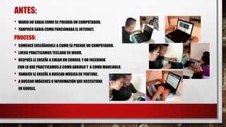 ANTES:
• MARIO NO SABIA COMO SE PRENDÍA UN COMPUTADOR.
• TAMPOCO SABIA COMO FUNCIONABA EL INTERNET.
PROCESO:
• COMENCÉ ENSEÑÁNDOLE A COMO SE PRENDE UN COMPUTADOR.
• LUEGO PRACTICAMOSTECLADO EN WORD.
• DESPUÉS LE ENSEÑE A CREAR UN CORREO, Y UN FACEBOOK
CON LO QUE PRACTICAMOSA COMO ABRIRLO Y A COMO MANEJARLO.
• TAMBIÉN LE ENSEÑE A BUSCAR MÚSICA EN YOUTUBE.
• A BUSCAR IMÁGENES O INFORMACIÓN QUE NECESITARA
EN GOOGLE.
 