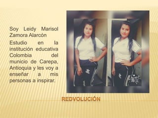 Soy Leidy Marisol
Zamora Alarcón
Estudio en la
institución educativa
Colombia del
municio de Carepa,
Antioquia y les voy a
enseñar a mis
personas a inspirar.
 