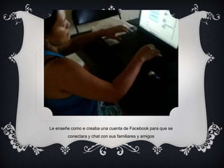 Le enseñe como e creaba una cuenta de Facebook para que se 
conectara y chat con sus familiares y amigos 
 