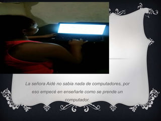 La señora Aidé no sabia nada de computadores, por 
eso empecé en enseñarle como se prende un 
computador. 
 