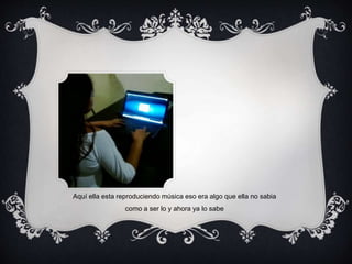 Aquí ella esta reproduciendo música eso era algo que ella no sabia 
como a ser lo y ahora ya lo sabe 
 