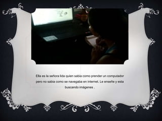 Ella es la señora lida quien sabia como prender un computador 
pero no sabia como se navegaba en internet. Le enseñe y esta 
buscando imágenes . 
 