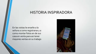 HISTORIA INSPIRADORA
En las visitas le enseñe a la
señora a como registrarse y a
como montar fotos en de sus
casa en venta para asi tener
mayores ventas en su trabajo
 