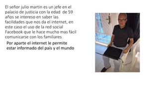El señor julio martin es un jefe en el
palacio de justicia con la edad de 59
años se intereso en saber las
facilidades que nos da el internet, en
este caso el uso de la red social
Facebook que le hace mucho mas fácil
comunicarse con los familiares
Por aparte el internet le permite
estar informado del país y el mundo
 