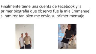 Finalmente tiene una cuenta de Facebook y la
primer biografia que observo fue la mia Emmanuel
s. ramirez tan bien me envio su primer mensaje
 