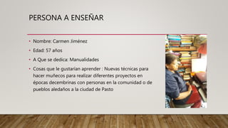 PERSONA A ENSEÑAR
• Nombre: Carmen Jiménez
• Edad: 57 años
• A Que se dedica: Manualidades
• Cosas que le gustarían aprender : Nuevas técnicas para
hacer muñecos para realizar diferentes proyectos en
épocas decembrinas con personas en la comunidad o de
pueblos aledaños a la ciudad de Pasto
 