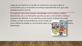 Luego de una charla en la cual ella me comento los usos que le daría al
conocimiento que yo le brindaría me enfoque especialmente en lo que a ella
verdaderamente le serviría.
Su ocupación como tal es enseñar manualidades como muñecos, cuadros,
decoraciones, etc; y la información que ella saca de su conocimiento, revistas o
programas de televisión no es suficiente ya que al pasar el tiempo las modas
cambias y se dan nuevas tendencias como en todo, entonces empleara el internet
como método de ampliar su conocimiento sobre su ocupación y a lo que se dedica
diariamente.
 