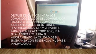 DESPUÉS DE QUE DOMINARA LOS
COMANDOS BÁSICOS DEL COMPUTADOR
PROCEDÍ A ENSEÑARLE COMO INGRESAR
A UN EXPLORADOR DE INTERNET,
DESCARGAR IMÁGENES Y VER VIDEOS
PARA QUE BUSCARA TODO LO QUE A
ELLA LE SERIA ÚTIL PARA EL
MEJORAMIENTO LA CALIDAD DE SU
ENSEÑANZA CON TENDENCIAS NUEVAS E
INNOVADORAS
 