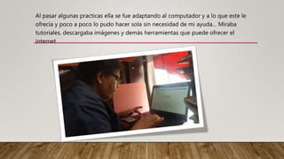 Al pasar algunas practicas ella se fue adaptando al computador y a lo que este le
ofrecía y poco a poco lo pudo hacer sola sin necesidad de mi ayuda… Miraba
tutoriales, descargaba imágenes y demás herramientas que puede ofrecer el
internet
 