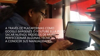 A TRAVÉS DE PLATAFORMAS COMO
GOOGLE IMÁGENES O YOUTUBE ELLA PUDO
SACAR NUEVOS MODELOS DE MUÑECOS Y
PERFECCIONAR ALGUNAS TÉCNICAS Y DAR
A CONOCER SUS MANUALIDADES
 