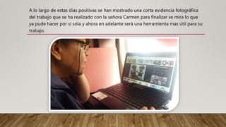 A lo largo de estas días positivas se han mostrado una corta evidencia fotográfica
del trabajo que se ha realizado con la señora Carmen para finalizar se mira lo que
ya pude hacer por si sola y ahora en adelante será una herramienta mas útil para su
trabajo.
 