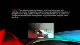 PASO 2: Para el fue un poco complicado y tomo mas tiempo para que
entendiera el manejo de su celular paro con mucha practica el logro ingresar a
las aplicaciones de su celular e intento buscar una canción que le gustaba, en
Google el busco carros en venta y estaba muy emocionados de poder hacer
esto solo.
 