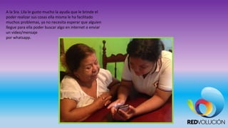 A la Sra. Lila le gusto mucho la ayuda que le brinde el
poder realizar sus cosas ella misma le ha facilitado
muchos problemas, ya no necesita esperar que alguien
llegue para ella poder buscar algo en internet o enviar
un video/mensaje
por whatsapp.
 