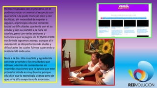 Hemos finalizado con el proyecto, en el
pudimos notar un avance al respecto con
que la Sra. Lila pudo manejar bien y con
facilidad, sin necesidad de esperar a
alguien, al principio ella me comento
todas las dificultades que tenia con el su
celular y con su portátil a la hora de
usarlos, pero con varias sesiones y
tutoriales que la pagina de REDVOLUCION
nos brinda logramos avanza, aunque al ir
avanzando se despertaron más dudas y
dificultades las cuales fuimos superando y
resolviendo cada una.
Note a la Sra. Lila muy feliz y agradecida
con este proyecto y los resultados que
obtuvo, además de comentarme en
repetidas ocasiones que la ayuda que este
proyecto brinda es muy buena, porque
ella dice que la tecnología avanza pero de
que sirve si la mayoría no la sabe usar.
 