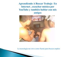 Aprendiendo A Buscar Trabajo En 
Internet , escuchar música por 
YouTube y también hablar con mis 
amigos 
La tecnología me sirve como fuente para buscar empleo 
 