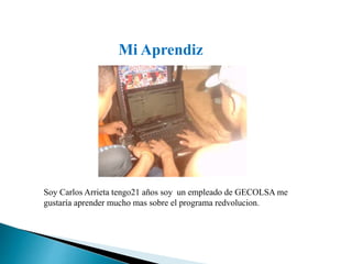 Mi Aprendiz 
Soy Carlos Arrieta tengo21 años soy un empleado de GECOLSA me 
gustaría aprender mucho mas sobre el programa redvolucion. 
 