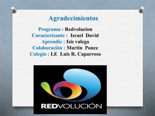 Agradecimientos 
Programa : Redvolucion 
Caracterizante : Israel David 
Aprendiz : Isis valega 
Colaboración : Martin Ponce 
Colegio : I.E Luis R. Caparroso 
