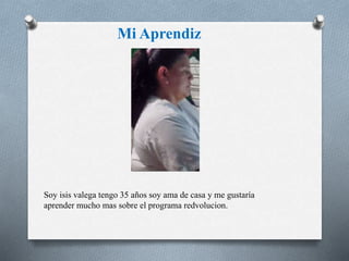 Mi Aprendiz 
Soy isis valega tengo 35 años soy ama de casa y me gustaría 
aprender mucho mas sobre el programa redvolucion. 
 