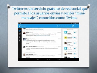 Twitter es un servicio gratuito de red social que 
permite a los usuarios enviar y recibir “mini-mensajes”, 
conocidos como Twists. 
 