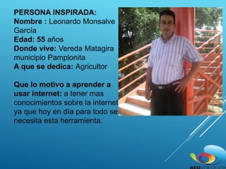 PERSONA INSPIRADA:
Nombre : Leonardo Monsalve
García
Edad: 55 años
Donde vive: Vereda Matagira
municipio Pamplonita
A que se dedica: Agricultor
Que lo motivo a aprender a
usar internet: a tener mas
conocimientos sobre la internet
ya que hoy en día para todo se
necesita esta herramienta.
 