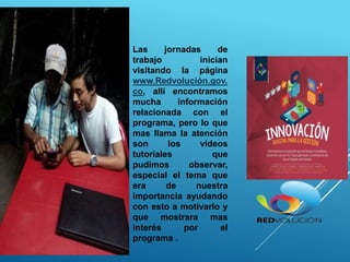 Las jornadas de
trabajo inician
visitando la página
www.Redvolución.gov.
co, allí encontramos
mucha información
relacionada con el
programa, pero lo que
mas llama la atención
son los videos
tutoriales que
pudimos observar,
especial el tema que
era de nuestra
importancia ayudando
con esto a motivarlo y
que mostrara mas
interés por el
programa .
 