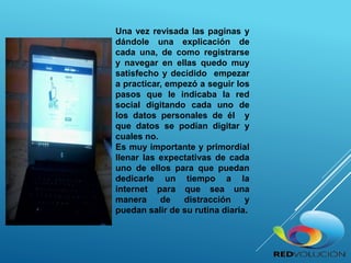 Una vez revisada las paginas y
dándole una explicación de
cada una, de como registrarse
y navegar en ellas quedo muy
satisfecho y decidido empezar
a practicar, empezó a seguir los
pasos que le indicaba la red
social digitando cada uno de
los datos personales de él y
que datos se podían digitar y
cuales no.
Es muy importante y primordial
llenar las expectativas de cada
uno de ellos para que puedan
dedicarle un tiempo a la
internet para que sea una
manera de distracción y
puedan salir de su rutina diaria.
 