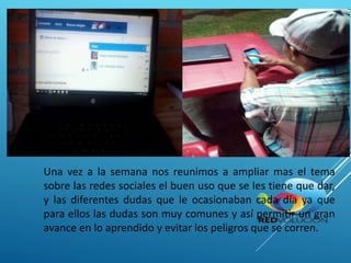 Una vez a la semana nos reunimos a ampliar mas el tema
sobre las redes sociales el buen uso que se les tiene que dar,
y las diferentes dudas que le ocasionaban cada día ya que
para ellos las dudas son muy comunes y así permitir un gran
avance en lo aprendido y evitar los peligros que se corren.
 