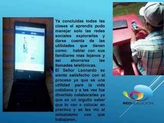 Ya concluidas todas las
clases el aprendiz pudo
manejar solo las redes
sociales explorarlas y
darse cuenta de las
utilidades que tienen
como: hablar con sus
familiares mas lejanos y
así ahorrarse las
llamadas telefónicas.
El Señor Leonardo se
siente satisfecho con el
proceso ya que es una
utilidad para la vida
cotidiana y a las vez fue
divertido colaborarles ya
que es un orgullo saber
que lo van a colocar en
practica y se les vio el
entusiasmo con que
trabajaron.
 