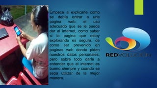 Empecé a explicarle como
se debía entrar a una
pagina web, el uso
adecuado que se le puede
dar al internet, como saber
si la pagina que estoy
explorando es segura, de
como ser prevenido en
paginas web donde piden
nuestros datos personales,
pero sobre todo darle a
entender que el internet es
bueno siempre y cuando se
sepa utilizar de la mejor
manera.
 