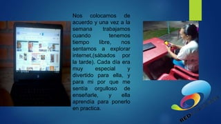 Nos colocamos de
acuerdo y una vez a la
semana trabajamos
cuando tenemos
tiempo libre, nos
sentamos a explorar
internet,(sábados por
la tarde). Cada día era
muy especial y
divertido para ella, y
para mi por que me
sentía orgulloso de
enseñarle, y ella
aprendía para ponerlo
en practica.
 