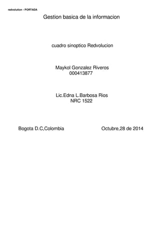 redvolution - PORTADA 
Gestion basica de la informacion 
cuadro sinoptico Redvolucion 
Maykol Gonzalez Riveros 
000413877 
Lic.Edna L.Barbosa Rios 
NRC 1522 
Bogota D.C,Colombia Octubre,28 de 2014 
NRC1522 
2014 
 