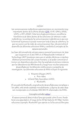 red pan: 
Las comunicaciones inalámbricas experimentaron un crecimiento muy 
importante dentro de la última década (GSM, IS-95, GPRS y EDGE, 
UMTS, y IMT-2000). Estas tecnologías permitieron una altísima 
transferencia de datos dentro de las soluciones de sistemas o redes 
inalámbricas. La ventaja de las comunicaciones inalámbricas es que con 
la terminal la persona se puede mover por toda el área de cobertura, lo 
que no ocurre con las redes de comunicaciones fijas; esto permitirá el 
desarrollo de diferentes soluciones PAN y cambiará el concepto de los 
espacios personales. 
Las bases del concepto de red para espacio personal provinieron de ideas 
que surgieron en el año 1995 en el Massachusetts Institute of 
Technology (MIT) provienen para usar en señales eléctricas o impulsos 
eléctricos provenientes del cuerpo humano, y así poder comunicar el 
mismo con dispositivos adjuntos. Esto fue aceptado en primera instancia 
por los laboratorios de IBM Research y luego tuvo muchas variaciones 
desarrolladas por las diferentes instituciones y compañías de 
investigación. Las diferentes soluciones de PAN incluyen lo siguiente: 
 Proyecto Oxygen (MIT); 
 Pico-radio; 
 Infrared Data Association (IrDA); 
 Bluetooth; 
El concepto de Bluetooth, originalmente desarrollado para reemplazar a 
los cables, está siendo aceptado mundialmente, y algunas de estas ideas 
son incorporados en el estándar IEEE 802.15 relacionado a las PANs. 
Conceptos actuales[editar] 
El espacio personal abarca toda el área que puede cubrir la voz. Puede 
tener una capacidad en el rango de los 10 bps hasta los 10 Mbps. Existen 
soluciones (ejemplo, Bluetooth) que operan en la frecuencia libre para 
 