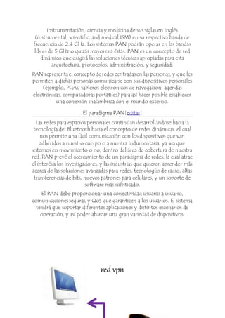 instrumentación, ciencia y medicina de sus siglas en inglés 
(instrumental, scientific, and medical ISM) en su respectiva banda de 
frecuencia de 2.4 GHz. Los sistemas PAN podrán operar en las bandas 
libres de 5 GHz o quizás mayores a éstas. PAN es un concepto de red 
dinámico que exigirá las soluciones técnicas apropiadas para esta 
arquitectura, protocolos, administración, y seguridad. 
PAN representa el concepto de redes centradas en las personas, y que les 
permiten a dichas personas comunicarse con sus dispositivos personales 
(ejemplo, PDAs, tableros electrónicos de navegación, agendas 
electrónicas, computadoras portátiles) para así hacer posible establecer 
una conexión inalámbrica con el mundo externo. 
El paradigma PAN[editar] 
Las redes para espacios personales continúan desarrollándose hacia la 
tecnología del Bluetooth hacia el concepto de redes dinámicas, el cual 
nos permite una fácil comunicación con los dispositivos que van 
adheridos a nuestro cuerpo o a nuestra indumentaria, ya sea que 
estemos en movimiento o no, dentro del área de cobertura de nuestra 
red. PAN prevé el acercamiento de un paradigma de redes, la cual atrae 
el interés a los investigadores, y las industrias que quieren aprender más 
acerca de las soluciones avanzadas para redes, tecnologías de radio, altas 
transferencias de bits, nuevos patrones para celulares, y un soporte de 
software más sofisticado. 
El PAN debe proporcionar una conectividad usuario a usuario, 
comunicaciones seguras, y QoS que garanticen a los usuarios. El sistema 
tendrá que soportar diferentes aplicaciones y distintos escenarios de 
operación, y así poder abarcar una gran variedad de dispositivos. 
red vpn 
 