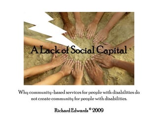 A Lack of Social Capital Why community-based services for people with disabilities do not create community for people with disabilities. Richard Edwards © 2009 