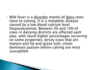  Milk fever is a disorder mainly of dairy cows
close to calving. It is a metabolic disease
caused by a low blood calcium level
(hypocalcaemia). Between 3% and 10% of
cows in dairying districts are affected each
year, with much higher percentages occurring
on some properties. Jersey cows that are
mature and fat and graze lush, clover
dominant pasture before calving are most
susceptible
 