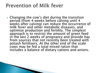  Changing the cow’s diet during the transition
period (from 4 weeks before calving until 4
weeks after calving) can reduce the occurrence of
milk fever and other metabolic diseases, and
optimise production and fertility. The simplest
approach is to restrict the amount of green feed
in the last 2 weeks of pregnancy and provide hay
from sources that not recently been treated with
potash fertilisers. At the other end of the scale
cows may be fed a total mixed ration that
includes a balance of dietary cations and anions.
 
